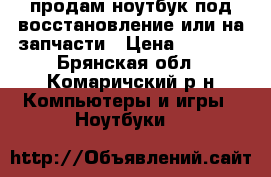 продам ноутбук под восстановление или на запчасти › Цена ­ 3 000 - Брянская обл., Комаричский р-н Компьютеры и игры » Ноутбуки   